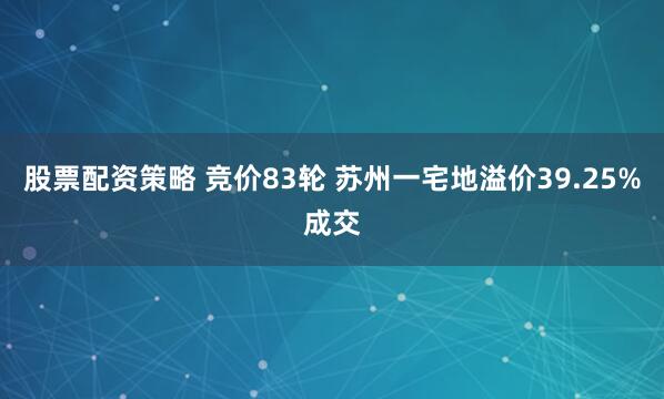 股票配资策略 竞价83轮 苏州一宅地溢价39.25%成交