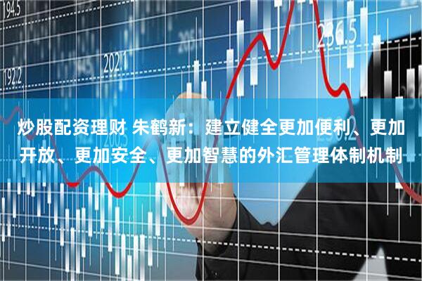 炒股配资理财 朱鹤新：建立健全更加便利、更加开放、更加安全、更加智慧的外汇管理体制机制