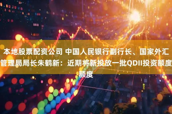 本地股票配资公司 中国人民银行副行长、国家外汇管理局局长朱鹤新：近期将新投放一批QDII投资额度