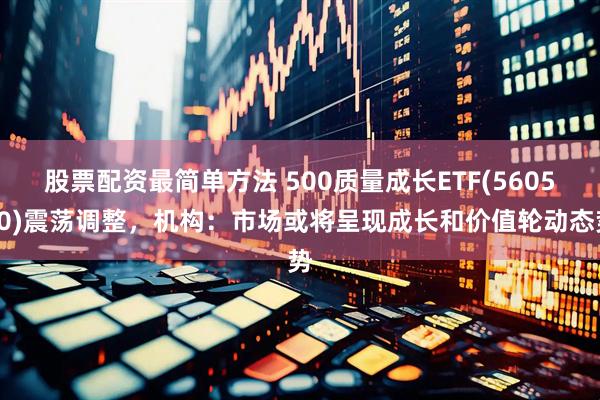 股票配资最简单方法 500质量成长ETF(560500)震荡调整，机构：市场或将呈现成长和价值轮动态势