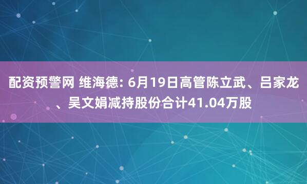 配资预警网 维海德: 6月19日高管陈立武、吕家龙、吴文娟减持股份合计41.04万股