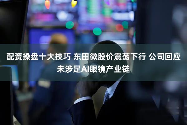 配资操盘十大技巧 东田微股价震荡下行 公司回应未涉足AI眼镜产业链