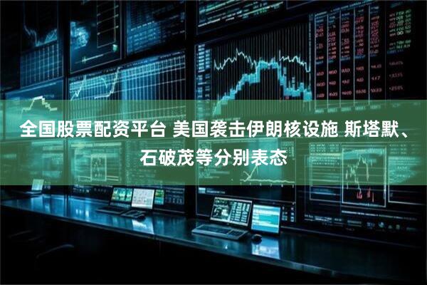 全国股票配资平台 美国袭击伊朗核设施 斯塔默、石破茂等分别表态