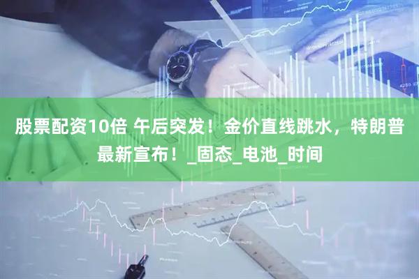 股票配资10倍 午后突发！金价直线跳水，特朗普最新宣布！_固态_电池_时间