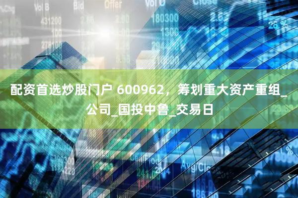 配资首选炒股门户 600962，筹划重大资产重组_公司_国投中鲁_交易日