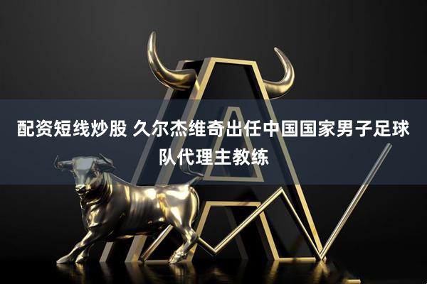 配资短线炒股 久尔杰维奇出任中国国家男子足球队代理主教练