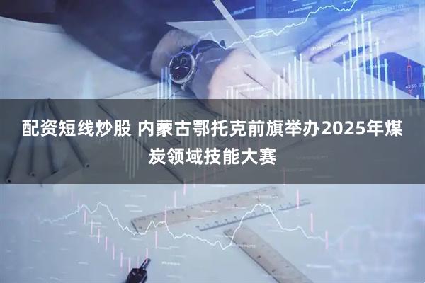 配资短线炒股 内蒙古鄂托克前旗举办2025年煤炭领域技能大赛