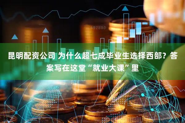 昆明配资公司 为什么超七成毕业生选择西部？答案写在这堂“就业大课”里