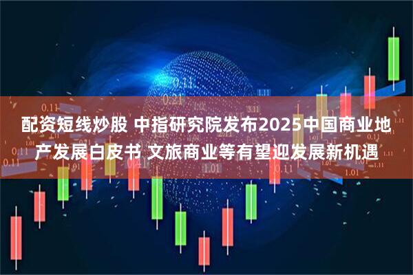配资短线炒股 中指研究院发布2025中国商业地产发展白皮书 文旅商业等有望迎发展新机遇