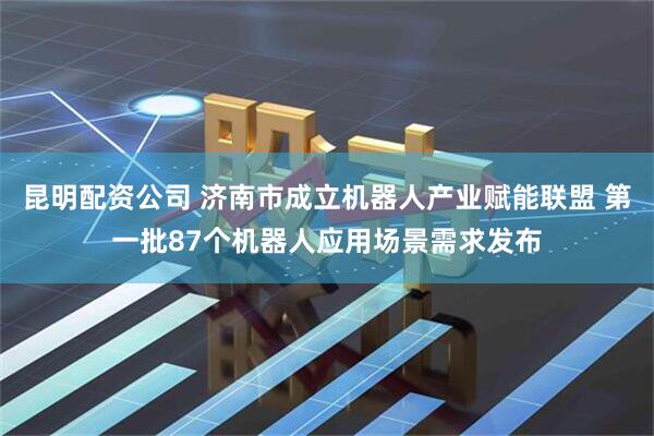 昆明配资公司 济南市成立机器人产业赋能联盟 第一批87个机器人应用场景需求发布