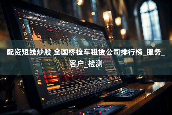 配资短线炒股 全国桥检车租赁公司排行榜_服务_客户_检测