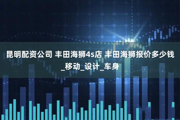 昆明配资公司 丰田海狮4s店 丰田海狮报价多少钱_移动_设计_车身