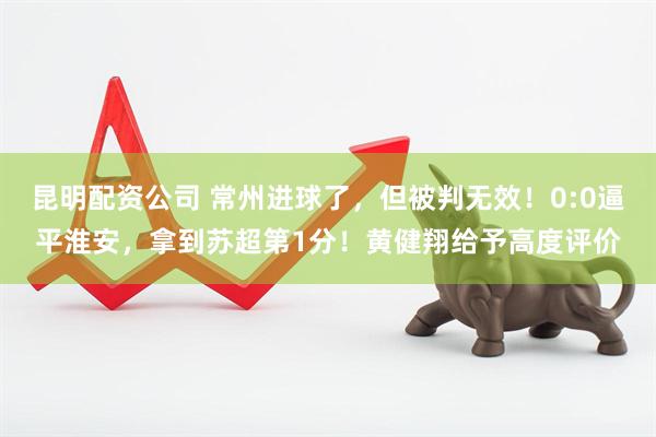 昆明配资公司 常州进球了，但被判无效！0:0逼平淮安，拿到苏超第1分！黄健翔给予高度评价