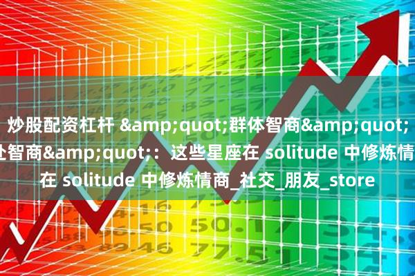 炒股配资杠杆 &quot;群体智商&quot;VS&quot;独处智商&quot;：这些星座在 solitude 中修炼情商_社交_朋友_store