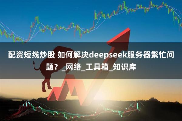 配资短线炒股 如何解决deepseek服务器繁忙问题？_网络_工具箱_知识库