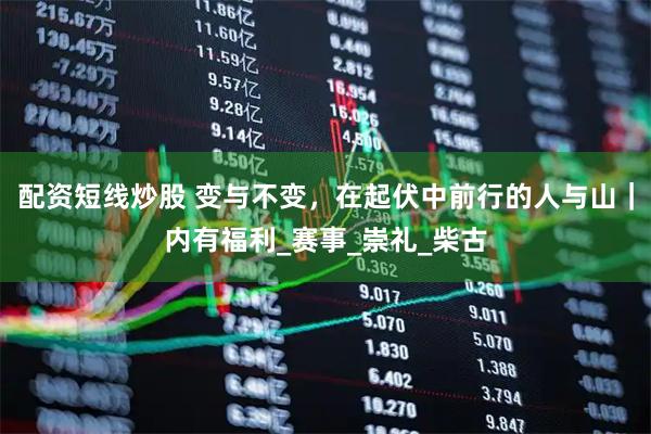 配资短线炒股 变与不变，在起伏中前行的人与山｜内有福利_赛事_崇礼_柴古