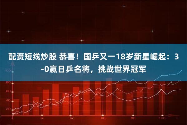 配资短线炒股 恭喜！国乒又一18岁新星崛起：3-0赢日乒名将，挑战世界冠军