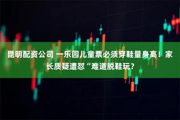 昆明配资公司 一乐园儿童票必须穿鞋量身高！家长质疑遭怼“难道脱鞋玩？