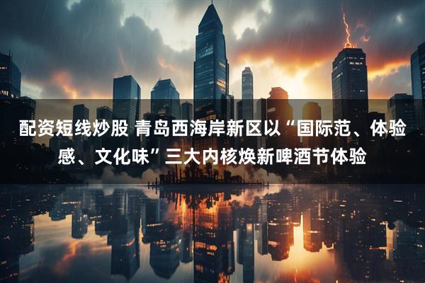 配资短线炒股 青岛西海岸新区以“国际范、体验感、文化味”三大内核焕新啤酒节体验