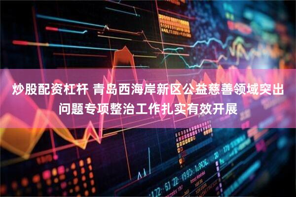 炒股配资杠杆 青岛西海岸新区公益慈善领域突出问题专项整治工作扎实有效开展