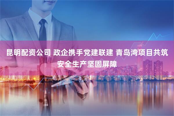 昆明配资公司 政企携手党建联建 青岛湾项目共筑安全生产坚固屏障