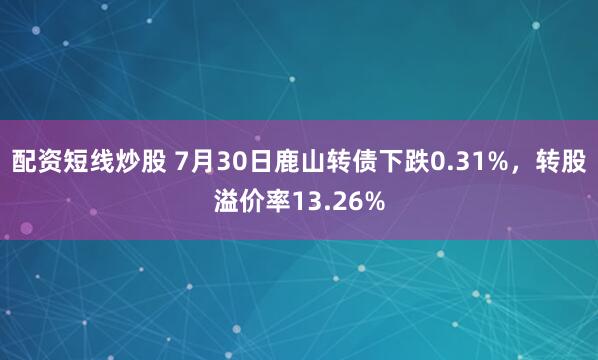 配资短线炒股 7月30日鹿山转债下跌0.31%，转股溢价率13.26%