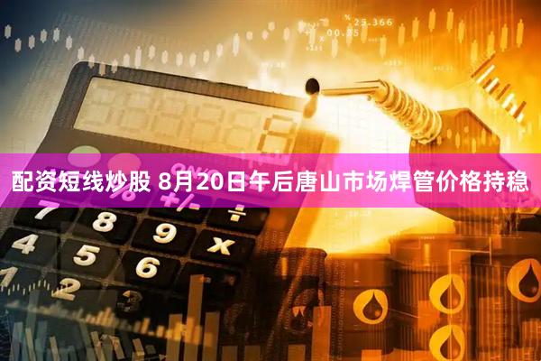 配资短线炒股 8月20日午后唐山市场焊管价格持稳