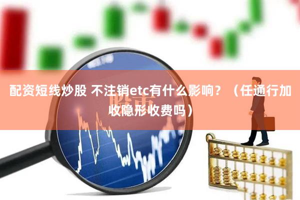 配资短线炒股 不注销etc有什么影响？（任通行加收隐形收费吗）