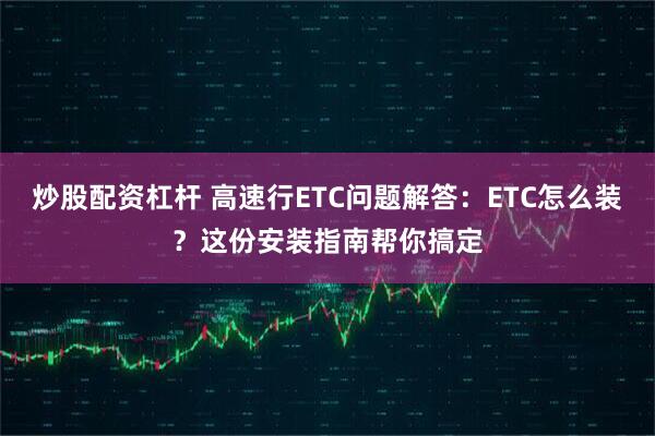 炒股配资杠杆 高速行ETC问题解答：ETC怎么装？这份安装指南帮你搞定