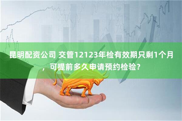 昆明配资公司 交管12123年检有效期只剩1个月，可提前多久申请预约检验？