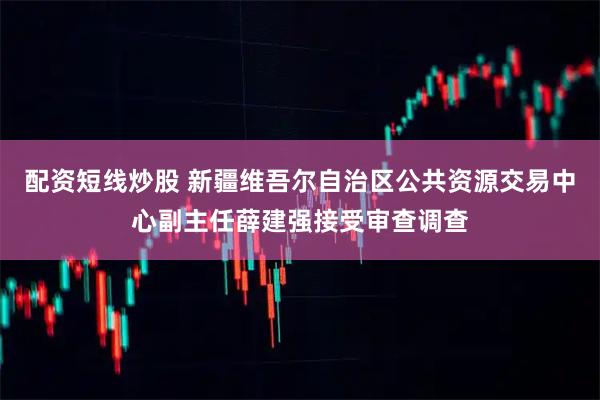 配资短线炒股 新疆维吾尔自治区公共资源交易中心副主任薛建强接受审查调查