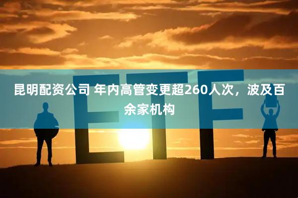 昆明配资公司 年内高管变更超260人次，波及百余家机构