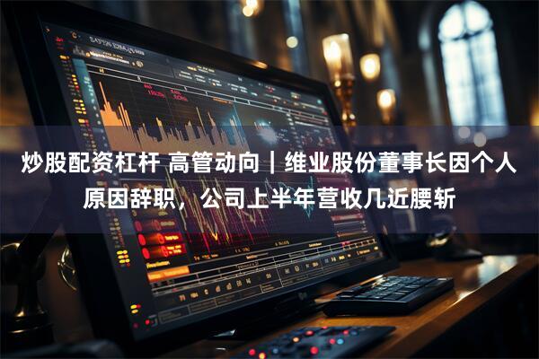 炒股配资杠杆 高管动向｜维业股份董事长因个人原因辞职，公司上半年营收几近腰斩
