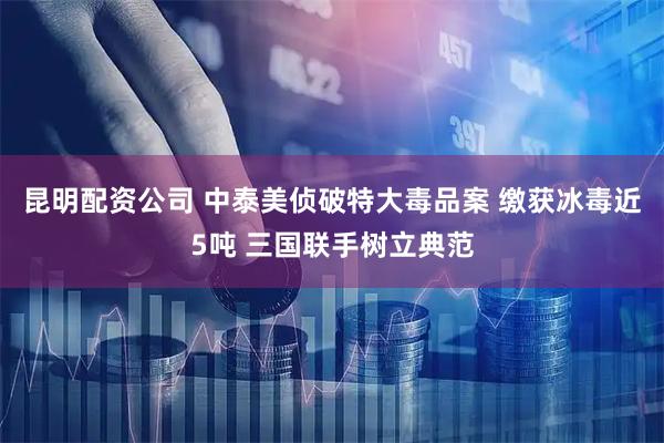 昆明配资公司 中泰美侦破特大毒品案 缴获冰毒近5吨 三国联手树立典范