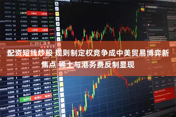 配资短线炒股 规则制定权竞争成中美贸易博弈新焦点 稀土与港务费反制显现