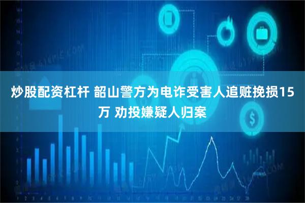 炒股配资杠杆 韶山警方为电诈受害人追赃挽损15万 劝投嫌疑人归案