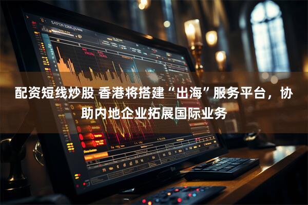 配资短线炒股 香港将搭建“出海”服务平台,协助内地企业拓展国际业务