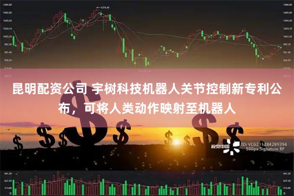 昆明配资公司 宇树科技机器人关节控制新专利公布,可将人类动作映射至机器人