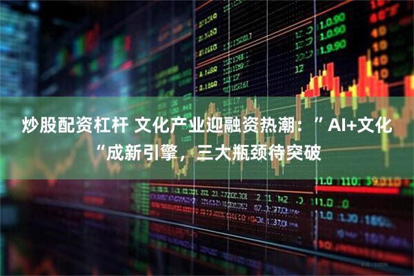 炒股配资杠杆 文化产业迎融资热潮：”AI+文化“成新引擎，三大瓶颈待突破