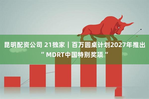 昆明配资公司 21独家｜百万圆桌计划2027年推出”MDRT中国特别奖项“