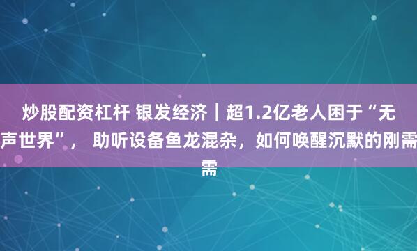 炒股配资杠杆 银发经济|超1.2亿老人困于“无声世界”, 助听设备鱼龙混杂,如何唤醒沉默的刚需