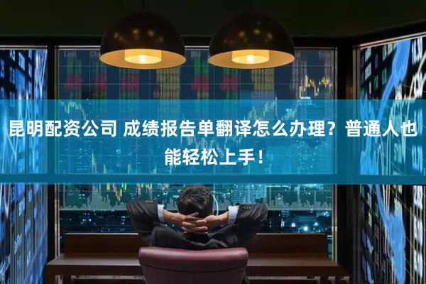 昆明配资公司 成绩报告单翻译怎么办理？普通人也能轻松上手！
