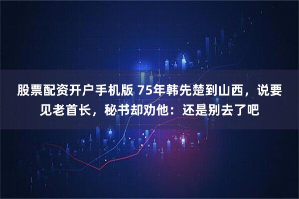 股票配资开户手机版 75年韩先楚到山西,说要见老首长,秘书却劝他:还是别去了吧