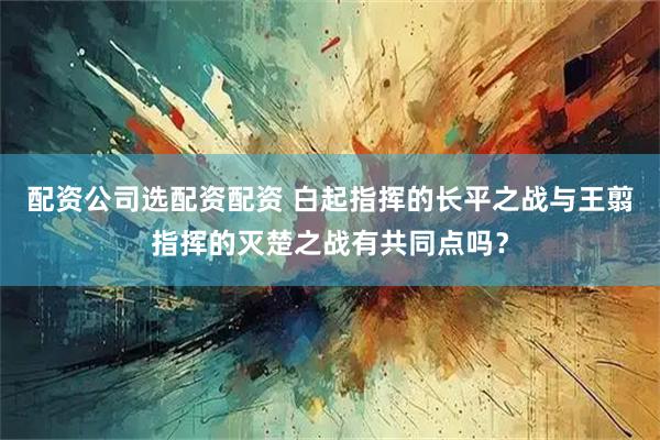 配资公司选配资配资 白起指挥的长平之战与王翦指挥的灭楚之战有共同点吗？