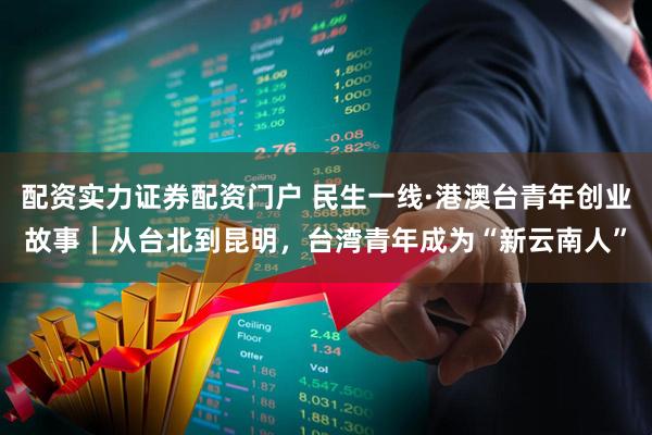 配资实力证券配资门户 民生一线·港澳台青年创业故事｜从台北到昆明，台湾青年成为“新云南人”