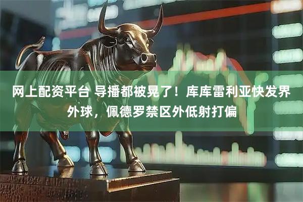 网上配资平台 导播都被晃了！库库雷利亚快发界外球，佩德罗禁区外低射打偏
