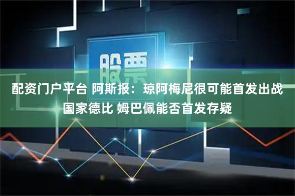 配资门户平台 阿斯报：琼阿梅尼很可能首发出战国家德比 姆巴佩能否首发存疑