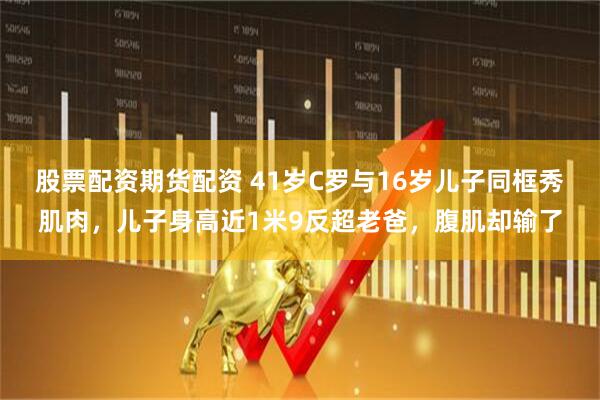 股票配资期货配资 41岁C罗与16岁儿子同框秀肌肉，儿子身高近1米9反超老爸，腹肌却输了