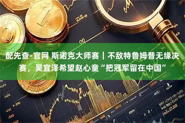 配先查-官网 斯诺克大师赛｜不敌特鲁姆普无缘决赛，吴宜泽希望赵心童“把冠军留在中国”