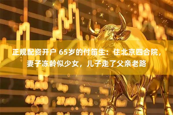 正规配资开户 65岁的付笛生：住北京四合院，妻子冻龄似少女，儿子走了父亲老路